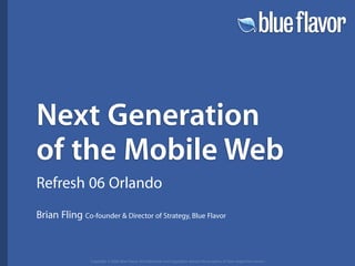 Next Generation
of the Mobile Web
Refresh 06 Orlando
Brian Fling Co-founder  Director of Strategy, Blue Flavor



                Copyright © 2006 Blue Flavor. All trademarks and copyrights remain the property of their respective owners.
 