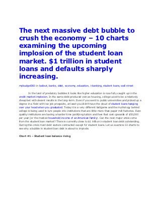 The next massive debt bubble to
crush the economy – 10 charts
examining the upcoming
implosion of the student loan
market. $1 trillion in student
loans and defaults sharply
increasing.
mybudget360 in bailout, banks, debt, economy, education, i-banking, student loans, wall street


        In the land of predatory bubbles it looks like higher education is now fully caught up in the
credit market implosion. In the same debt produced vein as housing, college used to be a relatively
cheap bet with decent results in the long-term. Even if you went to public universities and picked up a
degree in a field with low job prospects, at least you didn’t have the cloud of student loans hanging
over your head when you graduated. Today it is a very different ballgame and the mythology behind
college is being used to lure people into institutions that are little more than paper mill factories. Even
quality institutions are having a harder time justifying tuition and fees that cost upwards of $50,000
per year (or the median household income of an American family). Can the next major crisis come
from the student loan market? There is currently close to $1 trillion in student loan debt outstanding.
During this crisis most debt sectors contracted except for student loans. Let us examine 10 charts to
see why a bubble in student loan debt is about to implode.


Chart #1 – Student loan balance rising
 
