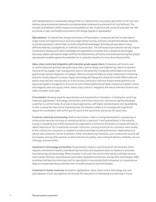with standardized but customizable designs that can improve from one product generation to the next, and
delivery using modularized elements and standardized components produced in off-site factories. The
modules and elements will be shipped and assembled on site. Production will consist of assembly line–like
processes in safe, nonhostile environments with a large degree of repeatability.5
Specialization. To improve their margins and levels of differentiation, companies will start to specialize in
target niches and segments (such as luxury single-family housing, multistory residential buildings, hospitals,
or processing plants) in which they can build competitive advantages. And they will specialize in using
different materials, subsegments, or methods of construction. The shift toward specialization will also require
companies to develop and retain knowledge and capabilities to maintain their competitive advantages.
Obviously, players will need to weigh carefully the effectiveness, efficiency, and brand positioning that greater
specialization enables against the potential risk or cyclicality benefits of a more diversified portfolio.
Value-chain control and integration with industrial-grade supply chains. Companies will move to own
or control important activities along the value chain, such as design and engineering, select-component
manufacturing, supply-chain management, and on-site assembly. Companies will be able to achieve this
goal through vertical integration or strategic alliances and partnerships by using collaborative contracting
and more closely aligned incentives. Digital technology will change the interaction model: BIM models will
lead to more decision making early on in the process, distribution will move toward online platforms and
advanced logistics management, and end-to-end software platforms will allow companies to better control
and integrate value and supply chains. Value-chain control or integration will reduce interface frictions and
make innovation more agile.
Consolidation. Growing needs for specialization and investments in innovation—including the use of new
materials, digitalization, technology and facilities, and human resources—will require significantly larger
scale than is common today. As product-based approaches, with higher standardization and repeatability,
further increase the importance of gaining scale, the industry is likely to increasingly see a significant
degree of consolidation, both within specific parts of the value chain and across the value chain.
Customer-centricity and branding. With productization—that is, turning development, engineering, or
construction services into easy-to-market products or solutions6
—and specialization in the industry,
having a compelling brand that represents an organization’s distinctive attributes and values will take on
added importance. As in traditional consumer industries, a strong brand can tie customers more closely
to the construction company’s or supplier’s products and help to build and maintain relationships and
attract new customers. Similar to brands in other manufacturing industries, such construction brands will
encompass, among other aspects, product and service quality, value, timing of delivery, reliability, service
offerings, and warranties.
Investment in technology and facilities. Productization implies a need to build off-site factories, which
requires investments in plants, manufacturing machinery and equipment (such as robotics to automate
manufacturing), and technology. Where modular is not used, the construction site also will likely become
more capital intensive, using advanced automation equipment and drones, among other technologies. R&D
investment will become more important for specialized or more productized companies, so companies are
likely to increase spending to develop new, innovative products and technologies.
Investment in human resources. Innovation, digitalization, value-chain control, technology use, and
specialization in end-use segments all increase the importance of developing and retaining in-house
8 The next normal in construction
 