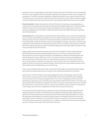 expertise, which will compel players to invest more in human resources. The importance of risk management
and other current capabilities will decrease and be replaced by an emphasis on others, such as supply-chain
management. To build the necessary capabilities, companies will need to further invest in their workforces.
This becomes even more important in light of the transition to the future of work.7
Most incumbents struggle
to attract the digital talent they need, and will need to raise excitement about their future business models.
Internationalization. Greater standardization will lower the barriers to operating across geographies. As
scale becomes increasingly important to gaining competitive advantages, players will increase their global
footprints—both for low-volume projects in high-value segments such as infrastructure, as well as for
winning repeatable products that will be in demand across the world. The COVID-19 pandemic might slow
down this development.
Sustainability. While sustainability is an important decision factor already, we are only at the very beginning
of an increasingly rapid development. Beyond the carbon-abatement discussions, physical climate risks are
already growing and require a response.8
Companies will need to consider the environmental impact when
sourcing materials, manufacturing will become more sustainable (for example, using electric machinery), and
supply chains will be optimized for sustainability as well as resilience. In addition, the working environments
will need to radically change from hostile to nonhostile, making construction safer. Water consumption, dust,
noise, and waste are also critical factors.
Today’s project-based construction process looks set to shift radically to a product-based approach
(Exhibit B). Instead of building uniquely designed structures on the jobsite, companies will conduct
their production at off-site construction facilities.9
Standardized sub-elements and building blocks will
likely be designed in house in R&D-like functions. The elements will be manufactured separately and
then combined with customization options to meet bespoke requirements. To produce efficiently and
learn through repetition, developers, manufacturers, and contractors will need to specialize in end-user
segments. Data-driven business models will emerge. Overall, the process may resemble manufacturing in
other industries such as shipbuilding or car manufacturing.
There is reason to believe that a winner-take-most dynamic will emerge, and companies that fail to adjust
fast enough risk seeing market shares and margins erode until they eventually go out of business.
Construction is not the first industry to encounter lagging productivity and disruption across the value
chain. Lessons can be learned from others that had similar traits and encountered the same challenges
that construction faces now. We have analyzed shifts in four of them: shipbuilding, commercial aircraft
manufacturing, agriculture, and car manufacturing. Clear patterns of the shifts are evident in all of them, and
value shifted to those handling the change best. Innovation in production technology and new work methods
kick-started all four of the industries’ journeys. Today, across industries, winners continue to heavily invest
in technology, many with focus on digitalization and data-driven products and services.
In commercial aircraft manufacturing, for example, the industry landscape was highly fragmented. Each
airplane was built from scratch in a bespoke and project-based-manufacturing setup. Industrialization
sparked a shift toward assembly-line manufacturing, which later became highly automated. As a result of
the subsequent standardization, the industry entered a phase of consolidation that led to the rise of two
major players: Airbus and Boeing. The transformation resulted in a significant shift of value to customers.
This transformation journey took roughly 30 years to complete, as commercial aircraft manufacturing faced
barriers to change similar to those now confronting construction.
9The next normal in construction
 