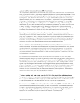 Almost half of incumbent value added is at stake
The transformation of the industry will create both large opportunities and sizable risks as value and profit
pools shift in the next 15 years. Over the past years, approximately $11 trillion in value added and $1.5 trillion
in profits have been unevenly distributed along the construction value chain and across all asset classes.
Looking ahead, up to 45 percent of incumbent value may be at stake in those parts of the market most
heavily affected by shifts, such as hotel construction (Exhibit C). Of this total, 20 to 30 percentage points
will be kept and redistributed within the ecosystem to enable the shifts to take place. The remaining 15
to 20 percentage points will be value up for grabs as a result of the cost savings and productivity gains
generated by the shifts, with the benefits accruing to players or customers (in the form of price reductions
or quality increase). If that value is captured fully by players in the ecosystem, total profit pools could
nearly double, to 10 percent, from the current 5 percent.10
Players that move fast and manage to radically
outperform their competitors could grab the lion’s share of the $265 billion in new profit pools.
Some players will be more affected than others. For example, software providers are expected to
significantly increase their value-added contribution, albeit from a small base of 1 to 2 percent of the value
chain. Also, a large share of value is expected to move from construction jobsites to off-site prefabrication
facilities. In contrast, general and specialized contractors could face a large decline unless they reposition
themselves as companies that go beyond execution alone. Basic design and engineering and materials
distribution and logistics may face substantial commoditization and automation risks.
The value at stake could benefit either the players in the ecosystem as profits increase, workers in the
form of higher wages, or customers through lower prices and higher quality. Companies that move fast and
manage to lower their cost base and increase productivity will have an advantage over the competition.
These early movers could translate their productivity gains into profit. In the long term, as other players
adjust and competition intensifies, the dynamics in other industries suggest that a large share of the gains
will be passed on to customers.
Our baseline scenario estimates that 10 to 12 percent of construction activities will move along shifts
outlined in this report by 2035, but change will vary significantly by asset class because of different starting
points and abilities to transform. In real estate, for example, we expect that by 2035 an additional 15 percent
of new building projects could be completed through a redesigned value chain. This higher-than-average
number is partly the result of the potential for standardization in single- and multifamily residential, hotels,
offices, and hospitals. For infrastructure, approximately 7 percent of additional new building volume could
be delivered in a transformed way—with bridges, airports, and railways, for example, having particular
potential. Industrial construction could see an additional penetration of about 5 percent, as several of its
subsegments have already made significant progress in the past.
Transformation will take time, but the COVID-19 crisis will accelerate change
The full transformation of the construction industry could take decades, but the process has already begun.
Our survey shows that industry leaders largely agree that the shifts outlined in this report are likely to occur
at scale within the next five to ten years, and that the COVID-19 crisis will accelerate shifts.
Our executive survey of 400 decision makers in November and December 2019 found that the attitudes of
executives have evolved materially since three to five years ago (see sidebar “About the executive survey”
in chapter 1 for more details on the survey). In all, 90 percent of the respondents strongly believe that the
industry needs to change and that this sentiment has grown in the past ten years. Eighty percent also
believe that the construction industry will look radically different 20 years from now.
11The next normal in construction
 