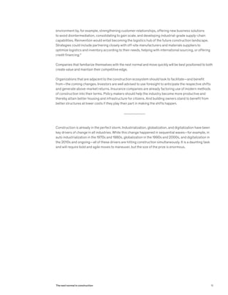 environment by, for example, strengthening customer relationships, offering new business solutions
to avoid disintermediation, consolidating to gain scale, and developing industrial-grade supply-chain
capabilities. Reinvention would entail becoming the logistics hub of the future construction landscape.
Strategies could include partnering closely with off-site manufacturers and materials suppliers to
optimize logistics and inventory according to their needs, helping with international sourcing, or offering
credit financing.11
Companies that familiarize themselves with the next normal and move quickly will be best positioned to both
create value and maintain their competitive edge.
Organizations that are adjacent to the construction ecosystem should look to facilitate—and benefit
from—the coming changes. Investors are well advised to use foresight to anticipate the respective shifts
and generate above-market returns. Insurance companies are already factoring use of modern methods
of construction into their terms. Policy makers should help the industry become more productive and
thereby attain better housing and infrastructure for citizens. And building owners stand to benefit from
better structures at lower costs if they play their part in making the shifts happen.
Construction is already in the perfect storm. Industrialization, globalization, and digitalization have been
key drivers of change in all industries. While this change happened in sequential waves—for example, in
auto industrialization in the 1970s and 1980s, globalization in the 1990s and 2000s, and digitalization in
the 2010s and ongoing—all of these drivers are hitting construction simultaneously. It is a daunting task
and will require bold and agile moves to maneuver, but the size of the prize is enormous.
15The next normal in construction
 