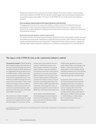 Rough seas lie ahead for the construction ecosystem. Beyond the economic downturn that will reduce
construction demand, the COVID-19 crisis has also shocked supply chains and may lead to lasting shifts
in investment patterns (see sidebar “The impact of the COVID-19 crisis on the construction industry’s
outlook”).
How companies respond determines industry dynamics and outcomes
The lagging performance of the construction industry is a direct result of the fundamental rules and
characteristics of the construction market and the industry dynamics that occur in response to them
(Exhibit 2). Our analysis identified the following three broad market characteristics that are now influencing
the external environment:
Cyclical demand with bespoke customer requirements
The industry benefits from robust long-term demand, thanks to economic and population growth and rising
urbanization around the world. That demand is highly sensitive to economic cycles, however, leading to low
capital investment that slows productivity growth. A fragmented market includes customers ranging from
individual single-family homeowners making once-in-a-lifetime purchasing decisions to administrators in
The impact of the COVID-19 crisis on the construction industry’s outlook
The economic impact of COVID-19 will be
felt strongly throughout the ecosystem. At
the time of writing, high levels of economic
uncertainty prevail worldwide. MGI scenar-
ios suggest that if things go well, the virus
is contained within months, and the right
economic policies are implemented, eco-
nomic activity could be back to pre-crisis
levels by early 2021. But longer-term lock-
downs, even if intermittent, or other severe
restrictions that last until a vaccination is
developed, could throw the economy into
a severe and sustained downturn—with
economic activity returning to 2019 levels
only in 2024 or even later.1
The construction industry is typically
significantly more volatile than the overall
economy, and it might benefit from public
stimulus programs. As economic activity
recedes, there is less need for new com-
mercial or industrial structures, uncer-
tainty dampens investment, and income
losses and lower consumer confidence
hurt housing construction. As the value of
structures in an economy closely tracks
GDP, the need for new construction activ-
ity is also highly sensitive to GDP growth
in longer-term models. A slump as long as
five years could substantially reduce con-
struction’s share of GDP beyond the initial
contraction, even though this crisis is, in
contrast to the global financial recession of
2008–09, not primarily a real-estate crisis.
On the upside, unprecedented public
stimulus packages passed by Congress
could not only help support a V-shaped
recovery but also be followed by public
investment programs.
COVID-19 also represents a shock to
supply. Migrant labor cannot always cross
borders, construction workers cannot
always get to or work at jobsites, and all
employees will need to act in line with clear
protocols for some time. Some building-
materials supply chains are interrupted.
As economic activity resumes, we may
find that the demand for structures has
changed permanently. It is too early to
judge whether changes in preferences—
such as shopping online rather than
at malls, employees preferring to work
remotely and thus reducing the need for
office space, or different airline-terminals
or residential layouts—will be lasting.
But it is important to monitor such
developments closely.
1
Sven Smit, Martin Hirt, Kevin Buehler, Susan Lund, Ezra Greenberg, and Arvind Govindarajan, "Safeguarding our lives and livelihoods: The imperative of our time,"
March 2020, McKinsey.com.
20 The next normal in construction
 