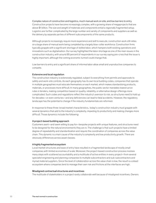 Complex nature of construction and logistics, much manual work on site, and low barriers to entry
Construction projects have become increasingly complex, with a growing share of megaprojects that are
above $1 billion. The size and weight of materials and components entail a regionally fragmented setup.
Logistics are further complicated by the large number and variety of components and suppliers as well as
the delivery by separate parties of different subcomponents of the same products.
Although projects increasingly require more experience and skill to execute, construction work still relies
on a large share of manual work being completed by a largely blue-collar workforce. Construction firms
typically grapple with a significant shortage of skilled labor, which hampers both existing operations and
innovations such as digitalization. Our survey highlighted the labor shortage as one of the main issues in the
construction industry, with around 85 percent of respondents in our survey saying pre-crisis that the issue is
highly important, although the coming economic turmoil could change that.
Low barriers to entry and a significant share of informal labor allow small and unproductive companies to
compete.
Extensive and local regulation
The construction industry is extensively regulated, subject to everything from permits and approvals to
safety and work-site controls. As each geography has its own local building codes, companies that operate
in multiple geographies must educate themselves on each market, which makes standardizing products,
materials, or processes more difficult. In many geographies, the public sector mandates lowest-price
rules in tenders, making competition based on quality, reliability, or alternative design offerings more
complicated. Such codes and regulations reflect the industry’s aversion to risk, as structures need to hold up
for decades—or even centuries—and any deficiencies can lead to fatal accidents. However, the regulatory
landscape has the potential to change if the industry fundamentals are reformed.
In response to these three broad market characteristics, today’s construction industry must grapple with
several dynamics that add to the industry’s complexity, impeding its productivity and making changes more
difficult. Those dynamics include the following:
A project-based building approach
Customers want—and seem willing to pay for—bespoke projects with unique features, and structures need
to be designed for the natural environments they are in. The challenge is that such projects have a limited
degree of repeatability and standardization and require the coordination of companies across the value
chain. This dynamic is a main cause of the industry’s complexity and low productivity growth. There are
obviously differences across asset classes.
A highly fragmented ecosystem
Local market structures and ease of entry have resulted in a fragmented landscape of mostly small
companies with limited economies of scale. Moreover, the project-based construction process involves
many steps with scattered accountability and a multitude of active entities in every project—from several
specialist engineering and planning companies to multiple subcontractors and sub-subcontractors and
myriad material suppliers. Since the level of collaboration across the value chain is low, the result is a siloed
ecosystem where companies tend to manage their own risk and frictions at the interfaces are high.
Misaligned contractual structures and incentives
The multitude of stakeholders in a project rarely collaborate well because of misaligned incentives. Owners
22 The next normal in construction
 