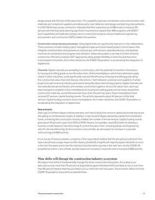design phase with the rest of the value chain. This capability improves coordination and communication with
materials and component suppliers and allows early clash detection and design and planning improvements.
In a 2017 McKinsey survey, contractors indicated that their expected use of BIM could increase by 50
percent and that they were planning significant investment to expand their BIM programs until 2020.21
Such capabilities will materially change risks in construction projects and put traditional engineering,
procurement, and construction (EPC) models into question.
Construction and production processes. Using digital tools can significantly improve on-site collaboration.
These solutions include mobile project-management apps and cloud-based project control towers that
integrate communication among teams on site and sync with sensors, wearable devices, and desktop
machines to constantly track progress and utilization. Advanced analytics can help to further enhance
construction efficiency. Industry 4.022
approaches allow greater flexibility in factories and thus more
customization of modules. As in other industries, the COVID-19 pandemic is accelerating the integration of
digital tools.
Channels. Digital channels are spreading to construction, with the potential to transform interactions
for buying and selling goods across the value chain. Online marketplaces, which have optimized supply
chains in other industries, could significantly improve the efficiency of buying and selling goods along
the construction value chain and improve interactions—both between customers and suppliers of whole
projects as well as among industry participants along the value chain during projects. Digital channels can
also radically disrupt distribution and reshape construction logistics. Across the value chain, start-ups
have emerged to establish online marketplaces for buying and selling goods such as heavy equipment,
construction materials, and professional services. Over the past two years, these marketplaces have
received 27 venture-capital funding rounds. This activity represents about 40 percent of the total
venture-capital funding rounds to online marketplaces. As in other industries, the COVID-19 pandemic is
accelerating the integration of digital tools.
New entrants
Start-ups, incumbent players making new bets, and new funding from venture capital and private equity are
disrupting current business models. In addition, a new breed of player, backed by capital from investment
funds, is entering the construction industry. Indeed, the number of annual venture-capital funding rounds
grew about 30 percent a year from 2012 to 2018. Katerra, for example, raised $1.2 billion to develop a
business model based on new technology to control the value chain, including design and engineering
and off-site manufacturing. As the economic crisis unfolds, we also expect an increase in corporate
restructuring and M&A activity.
In our survey of industry leaders, a majority of the respondents believe that the disruptions outlined in this
report would have a large impact on the industry (Exhibit 6). A significant majority expect the shifts to occur
in the next five years and to fuel the industry’s transformation journey in the near term. As the COVID-19-
propelled economic crisis unfolds, we also expect an increase in corporate restructuring and M&A activity.
Nine shifts will disrupt the construction industry ecosystem
We expect nine shifts to fundamentally change the entire construction ecosystem. According to our
executive survey, more than 75 percent of respondents agree that these shifts are likely to occur, and more
than 60 percent believe that they are likely to occur within the next five years. The economic fallout from the
COVID-19 pandemic looks set to accelerate them.
29The next normal in construction
 