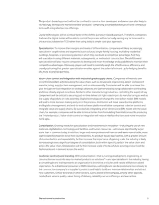 The product-based approach will not be confined to construction: developers and owners are also likely to
increasingly develop and market branded “products” comprising a standardized structure and contractual
terms with integrated service offerings.
Digital technologies will be a critical factor in the shift to a product-based approach. Therefore, companies
that own the digital model will be able to control the process without actually owning any factories and to
price products based on TCO rather than using today’s simple cost-plus approach.
Specialization. To improve their margins and levels of differentiation, companies will likely increasingly
specialize in target niches and segments (such as luxury single-family housing, multistory residential
buildings, hospitals, or processing plants) in which they can build a competitive advantage. And they
will specialize in using different materials, subsegments, or methods of construction. The shift toward
specialization will also require companies to develop and retain knowledge and capabilities to maintain their
competitive advantages. Obviously, players will need to carefully weigh the effectiveness, efficiency, and
brand positioning that greater specialization enables against the potential risk and cycle-hedging benefits
of a more diversified portfolio.
Value-chain control and integration with industrial-grade supply chains. Companies will move to own
or control important activities along the value chain, such as design and engineering, select-component
manufacturing, supply-chain management, and on-site assembly. Companies will be able to achieve this
goal through vertical integration or strategic alliances and partnerships by using collaborative contracting
and more closely aligned incentives. Similar to other manufacturing industries, controlling the supply of key
components will be critical to securing just-in-time delivery of right-sized inputs to manufacturing as well as
the supply of goods to on-site assembly. Digital technology will change the interaction model: BIM models
will lead to more decision making early on in the process, distribution will move toward online platforms
and logistics management, and end-to-end software platforms will allow companies to better control and
integrate value and supply chains. By successfully integrating a five-dimensional BIM model with the value
chain, for example, companies will be able to link activities from formulating the initial concept to producing
the finished product. Value-chain control or integration will reduce interface frictions and make innovation
more agile.
Consolidation. Growing needs for specialization and investments in innovation—including the use of new
materials, digitalization, technology and facilities, and human resources—will require significantly larger
scale than is common today. In addition, larger and more professional investors will seek more sizable, more
sophisticated companies to be their counterparties. As product-based approaches, with a greater amount
of standardization and repeatability, further increase the importance of gaining scale, the industry is likely
to increasingly see a significant degree of consolidation, both within specific parts of the value chain and
across the value chain. Globalization will further increase scale effects as future winning products will be
fashionable and in demand across the world.
Customer-centricity and branding. With productization—that is, turning development, engineering, or
construction services into easy-to-market products or solutions25
—and specialization in the industry, having
a compelling brand that represents an organization’s distinctive attributes and values will take on added
importance. As in traditional consumer or B2B industries, a strong brand can tie customers more closely to
the construction company’s or supplier’s products and help to build and maintain relationships and attract
new customers. Similar to brands in other sectors, such a brand will encompass, among other aspects,
product and service quality, value, timing of delivery, reliability, service offerings, and warranties.
31The next normal in construction
 