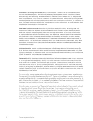 Investment in technology and facilities. Productization implies a need to build off-site factories, which
requires investments in plants, manufacturing machinery and equipment (such as robotics to automate
manufacturing), and technology. Where modular is not used, the construction site also will likely become
more capital intensive, using advanced automation equipment and drones, among other technologies. R&D
investment will become more important for specialized or more productized organizations, so companies are
likely to increase spending to develop new, innovative products and technologies. All across the value chain,
investment in digitalization will continue to rise.
Investment in human resources. Innovation, digitalization, value-chain control, technology use, and
specialization in end-use segments all increase the importance of developing and retaining in-house
expertise, which will compel players to invest more in human resources. In addition, the shifts outlined
in this report will likely require companies to reskill their workforce. The importance of risk management
and some other current capabilities will decrease and be replaced by an emphasis on others, such as
supply-chain management. To build the necessary capabilities, companies will need to invest further in
their workforces. This becomes even more important in light of the transition to the future of work.26
Most
incumbents struggle to attract the digital talent they need and will need to raise excitement about their
future business models.
Internationalization. Greater standardization will lower the barriers to operating across geographies. As
scale becomes increasingly important to gaining competitive advantages, players will increase their global
footprints—especially for low-volume projects in high-value segments such as infrastructure—although the
COVID-19 pandemic might slow down this development.
Sustainability. While sustainability is an important decision factor already, we are only at the very beginning
of an increasingly rapid development. Beyond the carbon-abatement discussions, physical climate risks
grow as the scale increases.27
Companies will need to consider the environmental impact when sourcing
materials, manufacturing will become more sustainable (for example, using electric machinery), and supply
chains will be optimized for sustainability as well as resilience. In addition, working environments will need to
radically change from hostile to nonhostile, making construction safer. Water consumption, dust, noise, and
waste are also critical factors.
The construction process is expected to undertake a radical shift toward an industrialized setup by moving
from a project- to a product-based approach (Exhibit 7). The current complex and fragmented construction
ecosystem will transition to a more standardized, consolidated, and integrated construction process. Not all
parts of the construction industry will be equally affected by the shifts. A large proportion of projects will still
be unique, low-volume builds carried out in a conventional manner.
According to our survey, more than 75 percent of respondents believe that each of the nine shifts outlined
in this section is likely to occur (Exhibit 8), and a majority of those respondents believe that each of
the shifts is likely to make an impact on the industry at scale in the next five years. While 75 percent of
respondents indicated that the industrialization shifts (product-based approach, technology and facility,
human resources, control of the value chain, and customer-centricity) will occur within the next five years,
around 40 percent believe shifts around scale (consolidation, internationalization, and specialization) will
occur over the next five to 20 years.
32 The next normal in construction
 