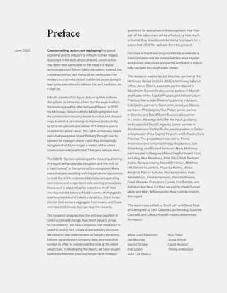 Countervailing factors are reshaping the global
economy, and no industry is immune to their impact.
Grounded in the built, physical world, construction
may seem less vulnerable to the impact of digital
technologies and Silicon Valley disrupters. Indeed, the
cranes accenting fast-rising urban centers and the
workers on commercial and residential projects might
lead some executives to believe that as it has been, so
it shall be.
In truth, construction is just as susceptible to these
disruptions as other industries, but the ways in which
the landscape will be affected are different. In 2017,
the McKinsey Global Institute (MGI) highlighted that
the construction industry needs to evolve and showed
ways in which it can change to improve productivity
by 50 to 60 percent and deliver $1.6 trillion a year in
incremental global value.1
The call to action was heard:
executives we speak to are thinking through how to
prepare for changes ahead—and they increasingly
recognize that it’s no longer a matter of if or when
construction will be affected. Change is already here.
The COVID-19 crisis unfolding at the time of publishing
this report will accelerate disruption and the shift to
a “next normal” in the construction ecosystem. Many
executives are wrestling with the pandemic’s economic
turmoil, the shifts in demand it entails, and operating
restrictions and longer-term safe working procedures.
However, it is also critical for executives to lift their
view to what the future will hold in terms of changes to
business models and industry dynamics. It is in times
of crisis that winners segregate from losers, and those
who take bold moves fast can reap the rewards.
This research analyzes how the entire ecosystem of
construction will change, how much value is at risk
for incumbents, and how companies can move fast to
adapt to and, in fact, create a new industry structure.
We relied on top-down reviews of industry dynamics,
bottom-up analysis of company data, and executive
surveys to offer an unprecedented look at the entire
value chain. In developing the report, we have sought
to address the most pressing longer-term strategic
Preface
questions for executives in the ecosystem: how their
part of the value chain will be affected, by how much,
and what they should consider doing to prepare for a
future that will differ radically from the present.
Our hope is that these insights will help accelerate a
transformation that we believe will and must happen
and provide executives around the world with a map to
help navigate the rough water ahead.
This research was led by Jan Mischke, partner at the
McKinsey Global Institute (MGI) in McKinsey’s Zurich
office; Jonas Biörck, associate partner based in
Stockholm; Gernot Strube, senior partner in Munich
and leader of the Capital Projects and Infrastructure
Practice; Maria João Ribeirinho, partner in Lisbon;
Erik Sjödin, partner in Stockholm; Jose Luis Blanco,
partner in Philadelphia; Rob Palter, senior partner
in Toronto; and David Rockhill, associate partner
in London. We are grateful for the input, guidance,
and support of Oskar Lingqvist, senior partner in
Stockholm and Steffen Fuchs, senior partner in Dallas
and coleader of our Capital Projects and Infrastructure
Practice. The project team was led by Timmy
Andersson and comprised Nadja Bogdanova, Isak
Söderberg, and Richard Karlsson. Many McKinsey
partners and colleagues offered helpful expert input,
including Alex Abdelnour, Piotr Pikul, Nick Bertram,
Subbu Narayanswamy, Marcel Brinkman, Matthew
Hill, Gerard Kuperfarb, Priyanka Kamra, Niklas
Berglind, Patrick Schulze, Nicklas Garemo, Koen
Vermeltfoort, Fredrik Hansson, Ymed Rahmania,
Frank Wiesner, Francesco Cuomo, Eric Bartels, and
Kathleen Martens. Further, we wish to thank Gunnar
Malm and Mats Williamson for their contributions to
this report.
This report was edited by Scott Leff and David Peak
and designed by Leff. Daphne Luchtenberg, Suzanne
Counsell, and Lukasz Kowalik helped disseminate
the report.
Maria João Ribeirinho
Jan Mischke
Gernot Strube
Erik Sjödin
Jose Luis Blanco
Rob Palter
Jonas Biörck
David Rockhill
Timmy Andersson
June 2020
 