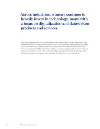 The transformation journeys of the comparable industries took decades to complete (Exhibit 10). Survey
respondents indicate that shifts in construction will occur in two main waves, similar to the transformation
journey observed in those industries. In the first wave, industrialization will standardize processes and
increase sector productivity. The second wave will focus on scale, where players will specialize in end-use
segments, consolidate vertically in the value chain, and also expand internationally. By drawing on these
lessons, construction companies can begin to position themselves for the coming upheaval.
Across industries, winners continue to
heavily invest in technology, many with
a focus on digitalization and data-driven
products and services.
40 The next normal in construction
 