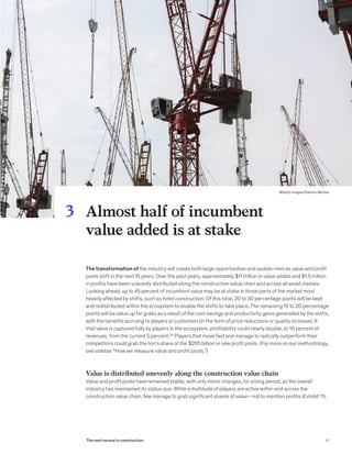 The transformation of the industry will create both large opportunities and sizable risks as value and profit
pools shift in the next 15 years. Over the past years, approximately $11 trillion in value added and $1.5 trillion
in profits have been unevenly distributed along the construction value chain and across all asset classes.
Looking ahead, up to 45 percent of incumbent value may be at stake in those parts of the market most
heavily affected by shifts, such as hotel construction. Of this total, 20 to 30 percentage points will be kept
and redistributed within the ecosystem to enable the shifts to take place. The remaining 15 to 20 percentage
points will be value up for grabs as a result of the cost savings and productivity gains generated by the shifts,
with the benefits accruing to players or customers (in the form of price reductions or quality increase). If
that value is captured fully by players in the ecosystem, profitability could nearly double, to 10 percent of
revenues, from the current 5 percent.29
Players that move fast and manage to radically outperform their
competitors could grab the lion’s share of the $265 billion in new profit pools. (For more on our methodology,
see sidebar “How we measure value and profit pools.”)
Value is distributed unevenly along the construction value chain
Value and profit pools have remained stable, with only minor changes, for a long period, as the overall
industry has maintained its status quo. While a multitude of players are active within and across the
construction value chain, few manage to grab significant shares of value—not to mention profits (Exhibit 11).
Almost half of incumbent
value added is at stake
3
41The next normal in construction
@Getty Images/SJasmin Merdan
 