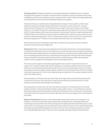 Providing software. Software and platforms increasingly will be built to integrate and serve companies
throughout the ecosystem. The industry will see the launch of analytics services and software, while online
marketplaces will offer entire designs or specific components from a suite of options. Emerging digital sales
channels will become the primary interface between builders and suppliers.
Software providers are expected to be strongly affected by changes in the ecosystem, and their value
added will increase accordingly. Software will enable cost savings across the value chain—and grab
significant share of the gains as a result. Overall software usage is expected to increase as technology
advances—for example, through more sophisticated data analysis and increased IoT connectivity. According
to IDC, IT-related software and infrastructure will grow 5.3 percent and 1.7 percent, respectively, despite the
COVID-19 impact. Some estimates indicate it could even double as the construction industry starts to catch
up with the manufacturing industry in terms of IT spending as a share of revenue, which is currently at two to
three percentage points.30
Therefore, the associated value pools should rise considerably as well.
When taking into account the doubling of spending on software, the value-pool increase of software
providers could rise by one percentage point.
Development. Public- and private-sector developers of real-estate, infrastructure, and industrial projects
orchestrate the development process from beginning to end: securing financing, sourcing land, and scoping
and overseeing value-adding projects. As customer expectations continue to evolve rapidly, developers look
set to increasingly specialize and invest in productizing and branding their offerings, which will increasingly
require multinational scale, leaving behind those working in traditional ways. A deep understanding of
customer needs, by segment and subsegment, will be increasingly important.
The most successful players are already bringing together these customer insights with product and
supply-chain innovation to deliver high-performing projects. For example, leading commercial real-estate
developers are already building direct relationships with end users and creating spaces that can be rapidly
repurposed as demand changes. Similarly, highway developers are connecting directly with drivers to better
understand usage patterns to inform future highway design and operation. In many ways, developers set the
tone for the whole industry.
Since developers sit at the top of the value chain, they can strongly influence how and how fast disruption
in other parts of the value chain takes place, including actively embracing industrial production of their
offerings as well as library-based designs and subsystems.
Such approaches can reduce the cost, time, and riskiness of projects—all improvements in the financial
viability of projects—which may translate into higher profits, greater volume, or value shifting to customers.
Specifically, significantly shortened project duration will be the key driver for cost reduction in development
as all indirect and financing costs will be reduced. We expect two to five percentage points of value added to
be at stake.
Design and engineering. Disruption could fundamentally change what it means to be an engineer or an
architect in construction. Historically, these professionals have applied their considerable expertise to
create designs and specifications for individual projects: each design optimized to meet the project’s unique
requirements. The coming years will see these stand-alone professional-services firms closely collaborating
with productized and branded developers, off-site construction firms, and highly specialized contractors
as an integrated R&D-like function. These firms will increasingly add value through the standardization
47The next normal in construction
 