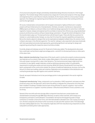 of structure and subsystem designs and develop standardized design libraries of products in their target
segments. This modular design will be reused across a large set of construction projects. In this way, design
and engineering firms could influence industry standards. As the industry shifts to a more product-based
approach, the challenge for engineering and architecture firms will be to retrain their existing workforces
and hire the right talent.
Of course, modularization and automation will not apply to all projects: highly architectural or complex
projects will have limited amounts of standardization. Similarly, renovation-maintenance-improvement
(RMI) projects are likely to continue to follow more traditional design approaches for some time. In affected
segments, however, design and engineering firms are likely to improve their efficiency by using standardized
products and libraries as well as software-based design automation—though the extent will depend on how
the transformation plays out. The best performers will still stand to gain. There will often be a premium for
modular or customizable product design, as only a few firms have the required capabilities and experience.
But as the industry adjusts to designs that can be replicated and adapted multiple times, the volume of work
is likely to decrease in the affected segments. The need for redesign is also expected to decrease drastically
with more specialized and productized approaches, generating significant cost savings for design and
engineering and putting the respective value of activities at stake.
Currently, design and redesign account for 14 percent of total value added. The developments discussed
here could lower cost by three to eight percentage points—and shift it to the best performers or other parts
of the value chain.
Basic-materials manufacturing. A large share of the inputs used in construction projects involve processing
raw materials such as cement, steel, wood, or glass. Many players in this sector are already large, global
firms with slower-moving shifts in value-chain dynamics. The most pronounced impact might arise from
a transition to new, lighter-weight materials, as well as satisfying a growing number of sustainability
requirements including less waste and more recycling. While the industry should benefit from long-term
(post-cycle) growth of the construction market, the volume of traditional materials per structure, such as the
amount of cement per building, looks set to decline. Digitization and consolidation of the distribution and
contracting landscape may alter logistics and customer interfaces.
Overall, we expect that about one to two percentage points in value generated in this sector might be
at stake.
Component manufacturing. Today, components such as elevators, HVAC equipment, and pipes are often
produced using a silo-like approach, which limits the ability to integrate the components once they have
been installed in buildings. Installers tend to have strong affinities for specific suppliers—due to either
personal experience or suppliers’ incentive schemes—while the brand affiliation of end customers is not
as strong.
Several of the nine shifts will most strongly affect component manufacturers: productization and
standardization (including through BIM object libraries), as well as online channels, will increase price
transparency and lead to commoditization. Consolidation will improve the bargaining power of large
contractors or modular construction firms, and internationalization will lead to low-cost-country sourcing. In
turn, the best companies will achieve further economies of scale and offer solutions with a TCO advantage
and value-adding digital services. The companies might also shift from manufacturing components to entire
subsystems and taking direct-sales approaches.
48 The next normal in construction
 