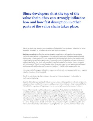 Overall, we expect that about one percentage point of value added from component manufacturing will be
grabbed by other parts for the value chain or the best-performing players.
Machinery manufacturing. Over the next two decades, manufacturers will transition from producing
traditional heavy machinery and tools used in the construction process to highly automated, connected
products used in the ecosystem. The new equipment will be integrated with robotics that could be used
in the ecosystem’s manufacturing processes—for example, in plants for building materials, components,
and buildings. Rather than simply selling products, manufacturers will offer services that are completed
with their products. This will increase the value added of machinery, and increasing automation will support
greater volume. In addition, demand for machinery used in off-site fabrication is expected to rise.
In turn, improved efficiency and reduced time requirements for on-site work are expected to have a negative
impact on the volume of machines sold.
Overall, we estimate a range of an increase or decrease by one percentage point in value added for
machinery manufacturing.
Materials distribution and logistics. Distributors procure, store, and transport basic materials, components,
and equipment and resell them to consumers and businesses. Some distributors also provide credit. Part of
this model is the organization of logistics and inventory, primarily for construction sites and installers.
Several of the nine shifts may hit distributors in a negative way. Productization, standardization, and
consolidation will move decisions and procurement upstream from small specialized subcontractors to
large contractors and product-based developers, increasing bargaining power and reducing the breadth
of materials needed. Better and earlier planning using BIM and digital twins will reinforce those shifts and
reduce the need for local stock. Off-site manufacturing facilities will shift demand for shipments to factory
hubs, with more predictable levels of demand, which will be the main logistics nodes and decrease the need
for a dense storage network close to construction sites, while also raising the expectation of just-in-time
delivery. Internationalization will enable more sourcing from low-cost countries. Online and direct-sales
Since developers sit at the top of the
value chain, they can strongly influence
how and how fast disruption in other
parts of the value chain takes place.
49The next normal in construction
 