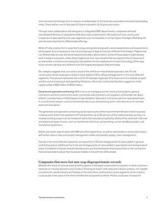 and connector technology aims to require no skilled labor on the final site and enable extremely fast building
times. There will be a mix of flat-pack (2-D) and volumetric (3-D) preconstruction.
Through close collaboration with designers or integrated R&D departments, companies will build
standardized libraries of subsystems that allow mass customization. We expect off-site construction
companies to specialize by end-user segments, such as hospitals or certain types of bridges. Branding will
also become important to differentiate offerings.
While off-site construction is expected to enjoy strong demand growth, owner expectations and requirements
will increase. As a consequence, the future landscape is likely to look very different from today’s. Players that
can differentiate at scale will stand head and shoulders above others. Some of those players might already
exist in today’s ecosystem, while others might arise from new entrants that see opportunities in areas such
as real estate or infrastructure being the next platform for the deployment of smart technology. Either way,
future winners will look very different from the fragmented players that exist today.
Our analysis suggests that, as a direct result of the shift to an industrialized approach, the off-site
construction sector could gain a share in value added of 20 to 30 percentage points in the most affected
segments. This amount represents the cost of off-site labor (typically 10 to 15 percent of a modular project)
and the cost of investing in and operating the factory. Recently constructed facilities suggest an initial
capital outlay of $50 million to $100 million.
General and specialist contracting. With a focus on managing overall construction projects, general
contractors perform construction work, coordinate subcontractors and suppliers, and handle risk. Many
of them currently have a limited degree of specialization. Specialist contractors perform specialized tasks
in a construction project, such as mechanical, electrical, and plumbing work—but often do so for a broad
spectrum of projects.
The generalist and specialist contracting sector faces some of the most imminent threats to their business
model as work shifts from jobsites to off-site facilities. Up to 80 percent of the traditional labor activity in a
modular building project can be moved off site to the manufacturing facility. Some of the most skill-intensive
and expensive types of work, such as mechanical, electrical, and plumbing, can be handled by lower-cost
manufacturing workers.
Better and earlier specification with BIM and other digital tools, as well as specialization and productization,
will further reduce risks and project-management needs and simplify supply-chain management.
Overall, in the most affected segments, we expect ten to 20 percentage points of value added in general
contracting and an additional five to ten percentage points of value added in specialized contracting to be at
stake. Competitors include module manufacturers and the developers that employ them or the contractors
that are best able to adjust their business models in line with the shifts ahead.
Companies that move fast may reap disproportionate rewards
Whether the share of value at stake benefits players in the larger construction ecosystem or their customers
depends on industry dynamics and conduct. Drawing on expert interviews and industry analysis, we created
a scenario for overall industry profitability. In the short term, profit pools in some segments of the industry
could double if the value of the shifts benefits the ecosystem as whole. Profits could even increase for
51The next normal in construction
 
