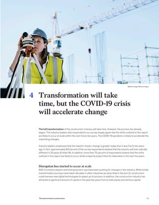 The full transformation of the construction industry will take time. However, the process has already
begun. The industry leaders who responded to our survey largely agree that the shifts outlined in this report
are likely to occur at scale within the next five to ten years. The COVID-19 pandemic is likely to accelerate the
impending changes.
Industry leaders emphasize that the need for drastic change is greater today than it was five to ten years
ago. In fact, approximately 80 percent of the survey respondents believe that the industry will look radically
different in 20 years (Exhibit 18). In addition, more than 75 percent of respondents believe that the shifts
outlined in this report are likely to occur, while a majority expect them to materialize in the next five years.
Disruption has started to occur at scale
Both incumbent players and emerging start-ups have been pushing for changes in the industry. While similar
transformation journeys have taken decades in other industries (as described in Section 3), construction
could harness new digital technologies to speed up its process. In addition, the construction industry has
attracted a significant amount of capital in the past few years from private equity and venture capital.
Transformation will take
time, but the COVID-19 crisis
will accelerate change
4
55The next normal in construction
@Getty Images/Morsa Images
 