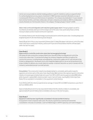 marine-services providers to maintain leading positions in specific markets as well as to expand its fleet
for optimal deployment across projects. Investment in R&D have been essential to Boskalis as a way of
increasing both efficiency and effectiveness of operations. The company has dedicated in-house research
team and test facilities, and it also collaborates with peer companies and academia. With its multipurpose
vessels, Boskalis won the Innovation Award in the category “Dredging Support Vessel” in 2016.
Value-chain control and integration with industrial-grade supply chains. Emerging players as well as
incumbents are already seeking to control a larger part of the value chain, particularly those currently
moving to adopt a product-based construction approach.
For example, Katerra used new technology to productize and to control the value chain, including design and
engineering and off-site manufacturing (Case Study 2).
Nearly 85 percent of the survey respondents believe that it is likely that players will move to control the value
chain in the future construction industry, and around 71 percent of those believe that this will take place
within the next five years.
Case Study 2
Katerra aims to control the construction value chain by leveraging technology
US-based off-site construction company Katerra has raised $1.2 billion to integrate and control the
construction value chain. To harness technology, the company integrates activities throughout the
construction process, including design and engineering, components supply, and off-site manufacturing.
A Katerra-designed and -developed, end-to-end integrated digital platform serves as the backbone from
project initiation to delivery. As a result, Katerra’s modular component factories can work in tandem with the
company’s automated precast-concrete factories.
Consolidation. The construction industry has already started to consolidate, particularly in specific
segments and certain parts of the value chain. Specifically, M&A activity in the engineering and construction
industry increased approximately 9 percent a year from 2011 to 2017, reaching approximately $180 billion,
while its growth in global M&A volume has been nearly 7 percent a year, reaching $3.2 trillion (see Case
Study 3 for an example of consolidation in the equipment-rental industry).
From 2014 to 2017, the industry experienced an average of nearly 100 more M&A transactions a year than it
did from 2009 to 2014.
Approximately 82 percent of survey respondents believe that the industry is likely to consolidate, and
approximately 57 percent believe that consolidation will occur in the next five years.
Case Study 3
Equipment rental has been significantly consolidated in Europe and North America
As equipment-rental companies seek scale, this industry segment has experienced substantial
consolidation. In Europe, for example, Loxam and Boels began in 2015 to apply buy-and-build strategies—
58 The next normal in construction
 