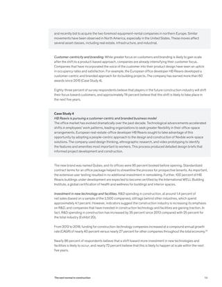 and recently bid to acquire the two foremost equipment-rental companies in northern Europe. Similar
movements have been observed in North America, especially in the United States. These moves affect
several asset classes, including real estate, infrastructure, and industrial.
Customer-centricity and branding. While greater focus on customers and branding is likely to gain scale
after the shift to a product-based approach, companies are already intensifying their customer focus.
Companies that have incorporated the voice of the customer into their product design have seen an uptick
in occupancy rates and satisfaction. For example, the European office developer HB Reavis developed a
customer-centric and branded approach for its building projects. The company has earned more than 60
awards since 2015 (Case Study 4).
Eighty-three percent of survey respondents believe that players in the future construction industry will shift
their focus toward customers, and approximately 74 percent believe that this shift is likely to take place in
the next five years.
Case Study 4
HB Reavis is pursuing a customer-centric and branded business model
The office market has evolved dramatically over the past decade. Technological advancements accelerated
shifts in employees’ work patterns, leading organizations to seek greater flexibility in their office-space
arrangements. European real-estate-office developer HB Reavis sought to take advantage of this
opportunity by adopting a people-centric approach to the design and construction of flexible work-space
solutions. The company used design thinking, ethnographic research, and video prototyping to identify
the features and amenities most important to workers. This process produced detailed design briefs that
informed project development and construction.
The new brand was named Qubes, and its offices were 95 percent booked before opening. Standardized
contract terms for an office package helped to streamline the process for prospective tenants. As important,
the extensive user testing resulted in no additional investment in remodeling. Further, 100 percent of HB
Reavis buildings under development are expected to become certified by the International WELL Building
Institute, a global certification of health and wellness for buildings and interior spaces.
Investment in new technology and facilities. R&D spending in construction, at around 1.4 percent of
net sales (based on a sample of the 2,500 companies), still lags behind other industries, which spend
approximately 4.1 percent. However, indicators suggest the construction industry is increasing its emphasis
on R&D, and companies that have invested in construction technology and facilities are gaining traction. In
fact, R&D spending in construction has increased by 35 percent since 2013 compared with 25 percent for
the total industry (Exhibit 20).
From 2012 to 2018, funding for construction-technology companies increased at a compound annual growth
rate (CAGR) of nearly 40 percent versus nearly 27 percent for other companies throughout the total economy.32
Nearly 86 percent of respondents believe that a shift toward more investment in new technologies and
facilities is likely to occur, and nearly 72 percent believe that this is likely to happen at scale within the next
five years.
59The next normal in construction
 