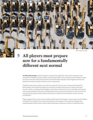 To effectively manage industry disruption, companies throughout the construction ecosystem must
change their strategies, business models, and operating models. They will need to put the enablers in place
to survive in the new world and choose their own transformation approach. Some segments will be more
affected than others, but each will have its own winning moves.
COVID-19 makes bold strategic action yet more important. During crises, companies that take fast,
bold strategic action beyond managing survival tend to emerge as the winners. Looking at the past
economic cycles, companies that managed to move fast on productivity (such as reducing cost of goods
sold through operational efficiency), divested earlier and pursued more acquisitions in the recovery, and
cleaned up their balance sheets ahead of the downturn outperformed competition in both revenues
and EBITDA.33
Players adjacent to the construction ecosystem should react to the changes in various ways, to both facilitate
and benefit from change. First, investors are advised to use foresight on the respective changes when
evaluating opportunities. Second, policy makers should have a high level of interest in making the entire
All players must prepare
now for a fundamentally
different next normal
5
65The next normal in construction
@Getty Images/Bloomberg 
 