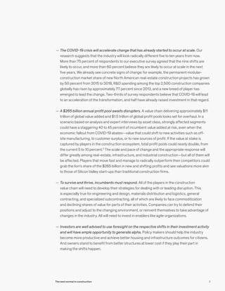 — The COVID-19 crisis will accelerate change that has already started to occur at scale. Our
research suggests that the industry will look radically different five to ten years from now.
More than 75 percent of respondents to our executive survey agreed that the nine shifts are
likely to occur, and more than 60 percent believe they are likely to occur at scale in the next
five years. We already see concrete signs of change: for example, the permanent modular-
construction market share of new North American real-estate construction projects has grown
by 50 percent from 2015 to 2018, R&D spending among the top 2,500 construction companies
globally has risen by approximately 77 percent since 2013, and a new breed of player has
emerged to lead the change. Two-thirds of survey respondents believe that COVID-19 will lead
to an acceleration of the transformation, and half have already raised investment in that regard.
	— A $265 billion annual profit pool awaits disrupters. A value chain delivering approximately $11
trillion of global value added and $1.5 trillion of global profit pools looks set for overhaul. In a
scenario based on analysis and expert interviews by asset class, strongly affected segments
could have a staggering 40 to 45 percent of incumbent value added at risk, even when the
economic fallout from COVID-19 abates—value that could shift to new activities such as off-
site manufacturing, to customer surplus, or to new sources of profit. If the value at stake is
captured by players in the construction ecosystem, total profit pools could nearly double, from
the current 5 to 10 percent.2
The scale and pace of change and the appropriate response will
differ greatly among real-estate, infrastructure, and industrial construction—but all of them will
be affected. Players that move fast and manage to radically outperform their competitors could
grab the lion’s share of the $265 billion in new and shifting profits and see valuations more akin
to those of Silicon Valley start-ups than traditional construction firms.
	— To survive and thrive, incumbents must respond. All of the players in the construction
value chain will need to develop their strategies for dealing with or leading disruption. This
is especially true for engineering and design, materials distribution and logistics, general
contracting, and specialized subcontracting, all of which are likely to face commoditization
and declining shares of value for parts of their activities. Companies can try to defend their
positions and adjust to the changing environment, or reinvent themselves to take advantage of
changes in the industry. All will need to invest in enablers like agile organizations.
	— Investors are well advised to use foresight on the respective shifts in their investment activity
and will have ample opportunity to generate alpha. Policy makers should help the industry
become more productive and achieve better housing and infrastructure outcomes for citizens.
And owners stand to benefit from better structures at lower cost if they play their part in
making the shifts happen.
3The next normal in construction
 