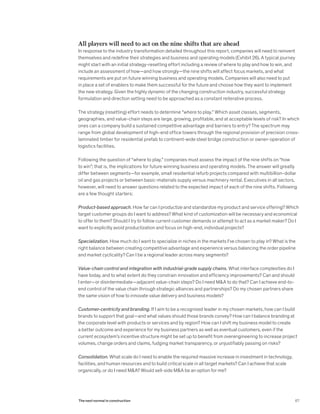 All players will need to act on the nine shifts that are ahead
In response to the industry transformation detailed throughout this report, companies will need to reinvent
themselves and redefine their strategies and business and operating models (Exhibit 26). A typical journey
might start with an initial strategy-resetting effort including a review of where to play and how to win, and
include an assessment of how—and how strongly—the nine shifts will affect focus markets, and what
requirements are put on future winning business and operating models. Companies will also need to put
in place a set of enablers to make them successful for the future and choose how they want to implement
the new strategy. Given the highly dynamic of the changing construction industry, successful strategy
formulation and direction setting need to be approached as a constant reiterative process.
The strategy (resetting) effort needs to determine “where to play.” Which asset classes, segments,
geographies, and value-chain steps are large, growing, profitable, and at acceptable levels of risk? In which
ones can a company build a sustained competitive advantage and barriers to entry? The spectrum may
range from global development of high-end office towers through the regional provision of precision cross-
laminated timber for residential prefab to continent-wide steel bridge construction or owner-operation of
logistics facilities.
Following the question of “where to play,” companies must assess the impact of the nine shifts on “how
to win”; that is, the implications for future winning business and operating models. The answer will greatly
differ between segments—for example, small residential refurb projects compared with multibillion-dollar
oil and gas projects or between basic-materials supply versus machinery rental. Executives in all sectors,
however, will need to answer questions related to the expected impact of each of the nine shifts. Following
are a few thought starters:
Product-based approach. How far can I productize and standardize my product and service offering? Which
target customer groups do I want to address? What kind of customization will be necessary and economical
to offer to them? Should I try to follow current customer demands or attempt to act as a market maker? Do I
want to explicitly avoid productization and focus on high-end, individual projects?
Specialization. How much do I want to specialize in niches in the markets I’ve chosen to play in? What is the
right balance between creating competitive advantage and experience versus balancing the order pipeline
and market cyclicality? Can I be a regional leader across many segments?
Value-chain control and integration with industrial-grade supply chains. What interface complexities do I
have today, and to what extent do they constrain innovation and efficiency improvements? Can and should
I enter—or disintermediate—adjacent value-chain steps? Do I need M&A to do that? Can I achieve end-to-
end control of the value chain through strategic alliances and partnerships? Do my chosen partners share
the same vision of how to innovate value delivery and business models?
Customer-centricity and branding. If I aim to be a recognized leader in my chosen markets, how can I build
brands to support that goal—and what values should those brands convey? How can I balance branding at
the corporate level with products or services and by region? How can I shift my business model to create
a better outcome and experience for my business partners as well as eventual customers, even if the
current ecosystem’s incentive structure might be set up to benefit from overengineering to increase project
volumes, change orders and claims, fudging market transparency, or unjustifiably passing on risks?
Consolidation. What scale do I need to enable the required massive increase in investment in technology,
facilities, and human resources and to build critical scale in all target markets? Can I achieve that scale
organically, or do I need M&A? Would sell-side M&A be an option for me?
67The next normal in construction
 