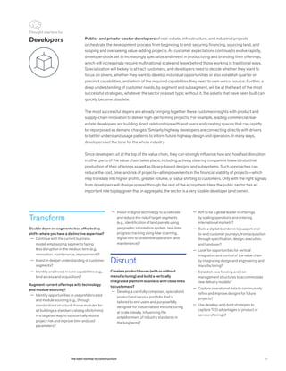 Developers Public- and private-sector developers of real-estate, infrastructure, and industrial projects
orchestrate the development process from beginning to end: securing financing, sourcing land, and
scoping and overseeing value-adding projects. As customer expectations continue to evolve rapidly,
developers look set to increasingly specialize and invest in productizing and branding their offerings,
which will increasingly require multinational scale and leave behind those working in traditional ways.
Specialization will be key to attract customers, and developers need to decide whether they want to
focus on slivers, whether they want to develop individual opportunities or also establish quarter or
precinct capabilities, and which of the required capabilities they need to own versus source. Further, a
deep understanding of customer needs, by segment and subsegment, will be at the heart of the most
successful strategies, whatever the sector or asset type; without it, the assets that have been built can
quickly become obsolete.
The most successful players are already bringing together these customer insights with product and
supply-chain innovation to deliver high-performing projects. For example, leading commercial real-
estate developers are building direct relationships with end users and creating spaces that can rapidly
be repurposed as demand changes. Similarly, highway developers are connecting directly with drivers
to better understand usage patterns to inform future highway design and operation. In many ways,
developers set the tone for the whole industry.
Since developers sit at the top of the value chain, they can strongly influence how and how fast disruption
in other parts of the value chain takes place, including actively steering companies toward industrial
production of their offerings as well as library-based designs and subsystems. Such approaches can
reduce the cost, time, and risk of projects—all improvements in the financial viability of projects—which
may translate into higher profits, greater volume, or value shifting to customers. Only with the right signals
from developers will change spread through the rest of the ecosystem. Here the public sector has an
important role to play given that in aggregate, the sector is a very sizable developer (and owner).
Transform
Double down on segments less affected by
shifts where you have a distinctive expertise?
	— Continue with the current business
model, emphasizing segments facing
less disruption in the medium term (e.g.,
renovation, maintenance, improvement)?
	— Invest in deeper understanding of customer
segments?
	— Identify and invest in core capabilities (e.g.,
land access and acquisition)?
Augment current offerings with technology
and module sourcing?
	— Identify opportunities to use prefabricated
and module sourcing (e.g., through
standardized structural-frame modules for
all buildings a standard catalog of kitchens)
in a targeted way, to substantially reduce
project risk and improve time and cost
parameters?
	— Aim to be a global leader in offerings
by scaling operations and entering
international markets?
	— Build a digital backbone to support end-
to-end customer journeys, from acquisition
through specification, design, execution,
and handover?
	— Look for opportunities for vertical
integration and control of the value chain
by integrating design and engineering and
manufacturing?
	— Establish new funding and risk-
management structures to accommodate
new delivery models?
	— Capture operational data to continuously
refine and improve designs for future
projects?
	— Use develop-and-hold strategies to
capture TCO advantages of product or
service offerings?
	— Invest in digital technology to accelerate
and reduce the risk of target segments
(e.g., identification of land parcels using
geographic information system, real-time
progress tracking using lidar scanning,
digital twin to streamline operations and
maintenance)?
Disrupt
Create a product house (with or without
manufacturing) and build a vertically
integrated platform business with close links
to customers?
	— Develop a carefully composed, specialized
product and service portfolio that is
tailored to end users and purposefully
designed for industrialized manufacturing
at scale (ideally, influencing the
establishment of industry standards in
the long term)?
Thought starters for
71The next normal in construction
 