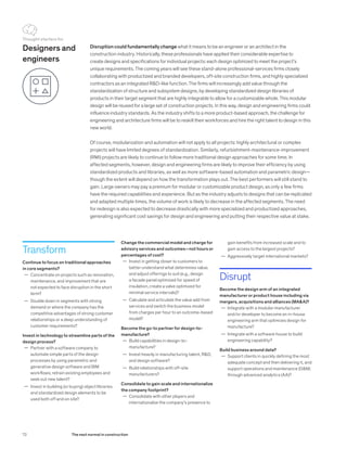 Designers and
engineers
Transform
Continue to focus on traditional approaches
in core segments?
	— Concentrate on projects such as renovation,
maintenance, and improvement that are
not expected to face disruption in the short
term?
	— Double down in segments with strong
demand or where the company has the
competitive advantages of strong customer
relationships or a deep understanding of
customer requirements?
Invest in technology to streamline parts of the
design process?
	— Partner with a software company to
automate simple parts of the design
processes by using parametric and
generative design software and BIM
workflows; retrain existing employees and
seek out new talent?
	— Invest in building (or buying) object libraries
and standardized design elements to be
used both off and on site?
Disruption could fundamentally change what it means to be an engineer or an architect in the
construction industry. Historically, these professionals have applied their considerable expertise to
create designs and specifications for individual projects: each design optimized to meet the project’s
unique requirements. The coming years will see these stand-alone professional-services firms closely
collaborating with productized and branded developers, off-site construction firms, and highly specialized
contractors as an integrated R&D-like function. The firms will increasingly add value through the
standardization of structure and subsystem designs, by developing standardized design libraries of
products in their target segment that are highly integrable to allow for a customizable whole. This modular
design will be reused for a large set of construction projects. In this way, design and engineering firms could
influence industry standards. As the industry shifts to a more product-based approach, the challenge for
engineering and architecture firms will be to reskill their workforces and hire the right talent to design in this
new world.
Of course, modularization and automation will not apply to all projects: highly architectural or complex
projects will have limited degrees of standardization. Similarly, refurbishment-maintenance-improvement
(RMI) projects are likely to continue to follow more traditional design approaches for some time. In
affected segments, however, design and engineering firms are likely to improve their efficiency by using
standardized products and libraries, as well as more software-based automation and parametric design—
though the extent will depend on how the transformation plays out. The best performers will still stand to
gain. Large owners may pay a premium for modular or customizable product design, as only a few firms
have the required capabilities and experience. But as the industry adjusts to designs that can be replicated
and adapted multiple times, the volume of work is likely to decrease in the affected segments. The need
for redesign is also expected to decrease drastically with more specialized and productized approaches,
generating significant cost savings for design and engineering and putting their respective value at stake.
gain benefits from increased scale and to
gain access to the largest projects?
	— Aggressively target international markets?
Disrupt
Become the design arm of an integrated
manufacturer or product house including via
mergers, acquisitions and alliances (MA&A)?
	— Integrate with a modular manufacturer
and/or developer to become an in-house
engineering arm that optimizes design for
manufacture?
	— Integrate with a software house to build
engineering capability?
Build business around data?
	— Support clients in quickly defining the most
adequate concept and then delivering it, and
support operations and maintenance (O&M)
through advanced analytics (AA)?
Change the commercial model and charge for
advisory services and outcomes—not hours or
percentages of cost?
	— Invest in getting closer to customers to
better understand what determines value,
and adjust offerings to suit (e.g., design
a facade panel optimized for speed of
insulation, create a valve optimized for
minimal service intervals)?
	— Calculate and articulate the value add from
services and switch the business model
from charges per hour to an outcome-based
model?
Become the go-to partner for design-to-
manufacture?
	— Build capabilities in design-to-
manufacture?
	— Invest heavily in manufacturing talent, R&D,
and design software?
	— Build relationships with off-site
manufacturers?
Consolidate to gain scale and internationalize
the company footprint?
	— Consolidate with other players and
internationalize the company’s presence to
Thought starters for
72 The next normal in construction
 