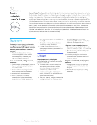 Transform
Double down on operational excellence by,
among other actions, digitalizing processes
and plants, adopting agile and lean principles,
and using advanced analytics in the core
business?
	— Raise the level of customer intimacy,
understanding better how to address
customers’ primary challenges and
improving (digital) interactions?
Invest in sustainability and higher pace of
innovation?
	— Develop, brand, and advocate for products
that are sustainable or made from zero-
carbon materials?
	— Invest in materials recycling, and find a
strong position vis-à-vis contractors?
	— Increase use of alternative fuels?
	— Invest in new types of talent with
backgrounds in product development,
construction, and digital—and avoid the
A large share of inputs used in construction projects involve processing raw materials such as cement,
steel, wood, or glass. Many players in this sector are already large, global firms with slower-moving shifts
in value-chain dynamics. The most pronounced impact might arise from a transition to new, lighter-
weight materials, as well as higher requirements on sustainability, recycling, and waste reduction. While
the industry should benefit from long-term (post-cycle) growth of the construction market, the volume of
traditional materials, such as the amount of cement, looks set to decline on a per-building basis (including
due to a rise of lighter-weight off-site module production and, consequently, less strong foundations).
Digitalization and consolidation of the distribution and contracting landscape may alter logistics and
customer interfaces. It will be critical for the industry to stay ahead of those developments, raising the
pace of innovation and the level of customer intimacy.
and building systems that include
engineering or BIM modules, construction
solutions, precast modules, etc?
Proactively disrupt company’s footprint?
	— Disrupt your own production footprint with
advanced digital and carbon-neutral plants?
	— Plan downscaling and exit road maps for
outdated facilities?
	— Create further regional consolidation,
including through distressed assets and
corporate failures?
Integrate in value chain by developing own
solutions?
	— Create modular-construction business
units; for instance in infrastructure like
bridges?
	— Become the one-stop shop for building
materials?
Basic-
materials
manufacturers
pure-cost-cutting culture that prevails in the
industry?
	— Manufacture materials that enable lower
TCO through energy efficiency?
	— Carefully monitor materials choices in
module production, and build a presence or
alternative?
Disrupt
Invest in a portfolio of products and
technologies that will eventually cannibalize
your core business?
	— In cement, replace Portland cement with
zero-carbon binders like ultra-sulfated
cement, as slower processes are less
problematic in prefabrication?
	— Invest in carbon capture and storage/
carbon capture, and use technologies such
as lightweight aggregates?
	— Move from “reactive” precast facilities to the
development of entire prefab construction
Thought starters for
73The next normal in construction
 