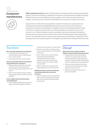Transform
Gain scale and standardize across borders?
	— Consolidate with other players and
internationalize presence to gain benefits
from increased scale?
	— Standardize production across borders?
Invest in sustainable solutions and optimize
energy efficiency for customers?
	— Develop products and solutions that help
customers optimize their operations in
terms of energy usage throughout the entire
system?
	— Offer services to help customers evaluate
energy usage and improve efficiency where
possible?
Invest in digital channels while avoiding
commoditization?
	— Invest in digital and BIM object libraries and
shift go-to-market strategies to influence
Today, components such as elevators, HVAC equipment, and pipes are often produced using a silo-like
approach, which limits the ability to integrate the components once they have been installed in buildings.
Installers tend to have strong affinities for specific suppliers—due to either personal experience or
suppliers’ incentive schemes—while the brand affiliation of end customers is usually not as strong.
Several of the nine shifts will most strongly affect component manufacturers: productization and
standardization (including through BIM object libraries) and online channels will increase price
transparency and lead to commoditization. Consolidation will improve the bargaining power of large
contractors or modular-construction firms, and internationalization can lead to low-cost-country
sourcing. In turn, the best companies can push consolidation and market share gains themselves to
achieve further economies of scale, and offer solutions with a TCO advantage and value-adding digital
services. They might also shift from manufacturing components to entire modules or subsystems, direct-
sales approaches, and orchestrating just-in-time logistics to prefabrication or eventual construction sites.
Disrupt
Adjust the business model to be able to
charge for output instead of actual products?
	— Change business and pricing models to
charge for the actual savings or benefits
that are generated (e.g., optimized energy
systems for heating, ventilation, lighting, etc)
instead of charging for the actual products?
	— Take shared responsibility for optimizing
customer costs and benefits (e.g., energy
usage) in the entire system?
	— Move forward along the value chain to
producing modules?
Component
manufacturers
component choices earlier in the value chain?
	— Build direct channels to emerging product
houses, module suppliers, and consolidated
contractors?
	— Invest in R&D, brand, and differentiation
to decrease the potential effects
of standardization and increased
transparency, including value-adding
features and services and value-based
pricing models?
	— Build or integrate into industrial-grade
digital supply chains from factory to site?
Modularize products and service offerings
to enable standardization and reduce
variances?
	— Seek to modularize product offerings to be
able to provide standardized submodules
that can be combined into entire systems
and solutions?
Thought starters for
74 The next normal in construction
 