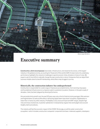 Construction, which encompasses real estate, infrastructure, and industrial structures, is the largest
industry in the global economy, accounting for 13 percent of the world’s GDP. A closer look at its underlying
performance highlights the industry’s challenges in good economic times, let alone in times of crisis. We
expect a set of nine shifts to radically change the way construction is done. Companies that can adjust their
business models stand to benefit handsomely, while others may struggle to survive.
Historically, the construction industry has underperformed
Construction is responsible for a wide range of impressive accomplishments, from stunning cityscapes
and foundational infrastructure on a massive scale to sustained innovation. However, in the past couple of
decades, it also has been plagued by dismal performance.
Annual productivity growth over the past 20 years was only a third of total economy averages. Risk aversion
and fragmentation as well as difficulties in attracting digital talent slow down innovation. Digitalization is
lower than in nearly any other industry. Profitability is low, at around 5 percent EBIT margin, despite high
risks and many insolvencies. Customer satisfaction is hampered by regular time and budget overruns and
lengthy claims procedures.
The industry will feel the economic impact of the COVID-19 strongly, as will the wider construction
ecosystem—which includes construction companies’ component and basic-materials suppliers, developers
Executive summary
4 The next normal in construction
@Getty Images/Mel Melcon
 