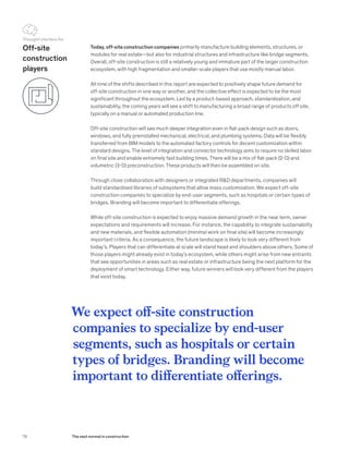 Today, off-site construction companies primarily manufacture building elements, structures, or
modules for real estate—but also for industrial structures and infrastructure like bridge segments.
Overall, off-site construction is still a relatively young and immature part of the larger construction
ecosystem, with high fragmentation and smaller-scale players that use mostly manual labor.
All nine of the shifts described in this report are expected to positively shape future demand for
off-site construction in one way or another, and the collective effect is expected to be the most
significant throughout the ecosystem. Led by a product-based approach, standardization, and
sustainability, the coming years will see a shift to manufacturing a broad range of products off site,
typically on a manual or automated production line.
Off-site construction will see much deeper integration even in flat-pack design such as doors,
windows, and fully preinstalled mechanical, electrical, and plumbing systems. Data will be flexibly
transferred from BIM models to the automated factory controls for decent customization within
standard designs. The level of integration and connector technology aims to require no skilled labor
on final site and enable extremely fast building times. There will be a mix of flat-pack (2-D) and
volumetric (3-D) preconstruction. These products will then be assembled on site.
Through close collaboration with designers or integrated R&D departments, companies will
build standardized libraries of subsystems that allow mass customization. We expect off-site
construction companies to specialize by end-user segments, such as hospitals or certain types of
bridges. Branding will become important to differentiate offerings.
While off-site construction is expected to enjoy massive demand growth in the near term, owner
expectations and requirements will increase. For instance, the capability to integrate sustainability
and new materials, and flexible automation (minimal work on final site) will become increasingly
important criteria. As a consequence, the future landscape is likely to look very different from
today’s. Players that can differentiate at scale will stand head and shoulders above others. Some of
those players might already exist in today’s ecosystem, while others might arise from new entrants
that see opportunities in areas such as real estate or infrastructure being the next platform for the
deployment of smart technology. Either way, future winners will look very different from the players
that exist today.
We expect off-site construction
companies to specialize by end-user
segments, such as hospitals or certain
types of bridges. Branding will become
important to differentiate offerings.
Off-site
construction
players
Thought starters for
78 The next normal in construction
 