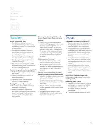Transform
Achieve economies of scale?
	— Build a sufficiently large factory and
secure sufficient throughput for ensuring
repeatability, learning, and volume savings
on procurement?
	— Secure a robust pipeline of projects to
ensure capacity utilization, possibly via
strategic partnerships?
	— Specialize to target individual segments
and align operating model accordingly?
	— Select a segment to pursue and develop
products accordingly?
	— Set up production system in line with the
targeted segment, such as maximizing cost
efficiency or allowing flexibility?
Optimize design for production and logistics?
	— Apply design thinking to enable production
efficiencies?
	— Develop standardization that allows for
mass customization?
	— Design and choose materials to make
transport and assembly easier?
Build digital end-to-end processes?
	— Set up digital front ends for customers to
allow mass customization?
	— Deploy digital platform that supports
processes—including customer interaction,
design, machinery and tools, logistics,
assembly, quality control, and facility
management?
Disrupt
Integrate and own the entire value chain?
	— Acquire design capabilities to manage the
development of standardized products
tailored for the manufacturing process?
	— Integrate materials supply at the back end
of the value chain to help capture gains from
standardization, and internalize distributor
and original-equipment manufacturers’
markups?
	— Leverage increased control to become
best in class at logistics, and apply just-in-
time delivery to avoid unnecessary on-site
storage?
	— Influence the establishment of industry
standards for the design of subsystems?
	— Build own development capabilities, and
raise funds for ownership and operations of
assets?
Build a library of subsystems and try to
influence the emergence of standards (after
reaching scale)?
Make a data and TCO play?
	— Capitalize on TCO advantages by including
and managing sensors and smart building
components; also combine scale and
as-built BIM models for predictive
maintenance?
	— Capture and leverage building-use data?
Optimize production footprint in line with
markets and characteristics of products or
logistics?
	— Depending on the volume and weight of
modules and the geographic scale, consider
(1) setting up one large plant to cover an
entire region; (2) building the plant close
to project sites (if serving megaprojects);
(3) focusing on metropolitan areas (large
capitals); or (4) serving all sites by setting
up offshore manufacturing in low-cost
locations?
Build ecosystem of partners?
	— Build close relationships with banks to
ensure customer access to financing?
	— Build partnerships with contractors for
assembly and project risk management and
with developers for early involvement in
projects?
Automate production in factory, including
Industry 4.0 setup and mass customization?
	— Introduce manufacturing robotics and other
automation technology?
	— Ensure a steady demand pipeline to utilize
factory, and plan facilities to use automation
effectively?
	— Procure materials and components that
allow for automated production (with higher
accuracy)?
	— Build automated factory with inherent
flexibility to allow for customization while
maintaining cost efficiency?
Off-site
construction
players
Thought starters for
79The next normal in construction
 