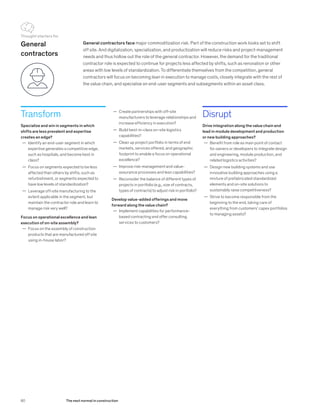 Transform
Specialize and win in segments in which
shifts are less prevalent and expertise
creates an edge?
	— Identify an end-user segment in which
expertise generates a competitive edge,
such as hospitals, and become best in
class?
	— Focus on segments expected to be less
affected than others by shifts, such as
refurbishment, or segments expected to
have low levels of standardization?
	— Leverage off-site manufacturing to the
extent applicable in the segment, but
maintain the contractor role and learn to
manage risk very well?
Focus on operational excellence and lean
execution of on-site assembly?
	— Focus on the assembly of construction
products that are manufactured off site
using in-house labor?
General contractors face major commoditization risk. Part of the construction work looks set to shift
off site. And digitalization, specialization, and productization will reduce risks and project-management
needs and thus hollow out the role of the general contractor. However, the demand for the traditional
contractor role is expected to continue for projects less affected by shifts, such as renovation or other
areas with low levels of standardization. To differentiate themselves from the competition, general
contractors will focus on becoming lean in execution to manage costs, closely integrate with the rest of
the value chain, and specialize on end-user segments and subsegments within an asset class.
Disrupt
Drive integration along the value chain and
lead in module development and production
or new building approaches?
	— Benefit from role as main point of contact
for owners or developers to integrate design
and engineering, module production, and
related logistics activities?
	— Design new building systems and use
innovative building approaches using a
mixture of prefabricated standardized
elements and on-site solutions to
sustainably raise competitiveness?
	— Strive to become responsible from the
beginning to the end, taking care of
everything from customers’ capex portfolios
to managing assets?
General
contractors
	— Create partnerships with off-site
manufacturers to leverage relationships and
increase efficiency in execution?
	— Build best-in-class on-site logistics
capabilities?
	— Clean up project portfolio in terms of end
markets, services offered, and geographic
footprint to enable a focus on operational
excellence?
	— Improve risk-management and value-
assurance processes and lean capabilities?
	— Reconsider the balance of different types of
projects in portfolio (e.g., size of contracts,
types of contracts) to adjust risk in portfolio?
Develop value-added offerings and move
forward along the value chain?
	— Implement capabilities for performance-
based contracting and offer consulting
services to customers?
Thought starters for
80 The next normal in construction
 