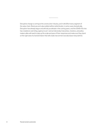 Disruptive change is coming to the construction industry, and it will affect every segment of
the value chain. Revenues and value added will be redistributed, in some cases dramatically.
Disruption has already begun and will only accelerate in the coming years, and the COVID-19 crisis
has created an overriding urgency to act—and act decisively. Executives, investors, and policy
makers alike will need to step up the scale and pace of their responses and make sure they stand
on the right side of a transformation that will create new winners but also leave many behind.
82 The next normal in construction
 