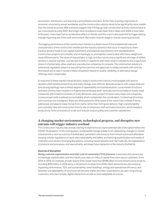 and owners, distributors, and machinery and software providers. At the time of writing, high levels of
economic uncertainty prevail worldwide, and the construction industry tends to be significantly more volatile
than the overall economy. MGI scenarios suggest that if things go well, construction activity could be back to
pre-crisis levels by early 2021. But longer-term lockdowns could mean that it takes until 2024 or even later.
In the past, crises have had an accelerative effect on trends, and this crisis is also expected to trigger lasting
change impacting use of the built environment, like online channel usage or remote-working practices.
The lagging performance of the construction industry is a direct result of the fundamental rules and
characteristics of the construction market and the industry dynamics that occur in response to them.
Cyclical demand leads to low capital investment, and bespoke requirements limit standardization.
Construction projects are complex, and increasingly so, and logistics need to deal with heavy weight and
many different parts. The share of manual labor is high, and the industry has a significant shortage of skilled
workers in several markets. Low barriers to entry in segments with lower project complexity and a significant
share of informal labor allow small and unproductive companies to compete. The construction industry is
extensively regulated, subject to everything from permits and approvals to safety and work-site controls,
and lowest-price rules in tenders make competition based on quality, reliability, or alternative design
offerings more complicated.
In response to these market characteristics, today’s construction industry must grapple with several
dynamics that impede productivity and make change more difficult. Bespoke projects with unique features
and varying topology have a limited degree of repeatability and standardization. Local market structures
and ease of entry have resulted in a fragmented landscape (both vertically and horizontally) of mostly small
companies with limited economies of scale. Moreover, every project involves many steps and companies
in every project with scattered accountability, which complicates the coordination. Contractual structures
and incentives are misaligned. Risks are often passed to other areas of the value chain instead of being
addressed, and players make money from claims rather than from good delivery. High unpredictability
and cyclicality have led construction firms to rely on temporary staff and subcontractors, which hampers
productivity, limits economies of scale, and reduces output quality and customer satisfaction.
A changing market environment, technological progress, and disruptive new
entrants will trigger industry overhaul
The construction industry was already starting to experience an unprecedented rate of disruption before the
COVID-19 pandemic. In the coming years, fundamental change is likely to be catalyzed by changes in market
characteristics, such as scarcity of skilled labor, persistent cost pressure from infrastructure and affordable
housing, stricter regulations on work-site sustainability and safety, and evolving sophistication and needs of
customers and owners. Emerging disruptions, including industrialization and new materials, the digitalization
of products and processes, and new entrants, will shape future dynamics in the industry (Exhibit A).
Sources of disruption
Rising customer sophistication and total-cost-of-ownership (TCO) pressure. Customers and owners are
increasingly sophisticated, and the industry has seen an influx of capital from more savvy customers. From
2014 to 2019, for example, private-equity firms raised more than $388 billion to fund infrastructure projects,
including $100 billion in 2019 alone, a 24 percent increase from 2018. Client demands are also evolving
regarding performance, TCO, and sustainability: smart buildings, energy and operational efficiency, and
flexibility and adaptability of structures will become higher priorities. Expectations are also rising among
customers, who want simple, digital interactions as well as more adaptable structures.
5The next normal in construction
 