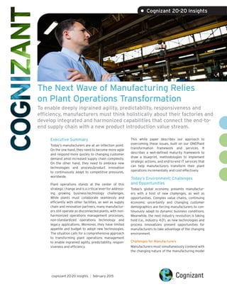 The Next Wave of Manufacturing Relies
on Plant Operations Transformation
To enable deeply ingrained agility, predictability, responsiveness and
efficiency, manufacturers must think holistically about their factories and
develop integrated and harmonized capabilities that connect the end-to-
end supply chain with a new product introduction value stream.
Executive Summary
Today’s manufacturers are at an inflection point.
On the one hand, they need to become more agile
and respond more quickly to changing customer
demand amid increased supply chain complexity.
On the other hand, they need to embrace new
technologies and process/product innovation
to continuously adapt to competitive pressures,
worldwide.
Plant operations stands at the center of this
strategic change and is a critical lever for address-
ing growing business-technology challenges.
While plants must collaborate seamlessly and
efficiently with other facilities, as well as supply
chain and innovation partners, many manufactur-
ers still operate as disconnected plants, with non-
harmonized operations management processes,
non-standardized operations technology and
legacy applications. Moreover, they have limited
appetite and budget to adopt new technologies.
The situation calls for a comprehensive approach
to transforming plant operations management
to enable ingrained agility, predictability, respon-
siveness and efficiency.
This white paper describes our approach to
overcoming these issues, built on our ONEPlant
transformation framework and services. It
describes a well-defined maturity framework to
draw a blueprint, methodologies to implement
strategic actions, and end-to-end IT services that
can help manufacturers transform their plant
operations incrementally and cost-effectively.
Today’s Environment: Challenges
and Opportunities
Today’s global economy presents manufactur-
ers with a host of new challenges, as well as
opportunities. Complex value chains, continuing
economic uncertainty and changing customer
demographics are forcing manufacturers to con-
tinuously adapt to dynamic business conditions.
Meanwhile, the next industry revolution is taking
hold (i.e., Industry 4.01
), as new technologies and
process innovations present opportunities for
manufacturers to take advantage of the changing
environment.
Challenges for Manufacturers
Manufacturers must simultaneously contend with
the changing nature of the manufacturing model
cognizant 20-20 insights | february 2015
• Cognizant 20-20 Insights
 