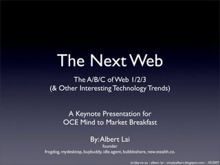 The Next Web
         The A/B/C of Web 1/2/3
  (& Other Interesting Technology Trends)


          A Keynote Presentation for
         OCE Mind to Market Breakfast

                        By: Albert Lai
                             founder
frogdog, mydesktop, buybuddy, idle.agent, bubbleshare, new.stealth.co.

                                             (cc)by-nc-sa - albert lai - simplyalbert.blogspot.com - 10/2007