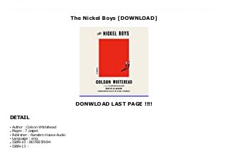 The Nickel Boys [DOWNLOAD]
DONWLOAD LAST PAGE !!!!
DETAIL
In this bravura follow-up to the Pulitzer Prize and National Book Award-winning #1 New York Times bestseller The Underground Railroad , Colson Whitehead brilliantly dramatizes another strand of American history through the story of two boys sentenced to a hellish reform school in Jim Crow-era Florida. As the Civil Rights movement begins to reach the black enclave of Frenchtown in segregated Tallahassee, Elwood Curtis takes the words of Dr. Martin Luther King to heart: He is "as good as anyone." Abandoned by his parents, but kept on the straight and narrow by his grandmother, Elwood is about to enroll in the local black college. But for a black boy in the Jim Crow South in the early 1960s, one innocent mistake is enough to destroy the future. Elwood is sentenced to a juvenile reformatory called The Nickel Academy, whose mission statement says it provides "physical, intellectual and moral training" so the delinquent boys in their charge can become "honorable and honest men."In reality, The Nickel Academy is a grotesque chamber of horrors, where the sadistic staff beats and sexually abuses the students, corrupt officials and locals steal food and supplies, and any boy who resists is likely to disappear "out back." Stunned to find himself in such a vicious environment, Elwood tries to hold on to Dr. King's ringing assertion "Throw us in jail and we will still love you." His friend Turner thinks Elwood is worse than naive, that the world is crooked and the only way to survive is to scheme and avoid trouble. The tension between Elwood's ideals and Turner's skepticism leads to a decision whose repercussions will echo down the decades. Formed in the crucible of the evils Jim Crow wrought, the boys' fates will be determined by what they endured at The Nickel Academy.Based on the real story of a reform school in Florida that operated for one hundred and eleven years and warped the lives of thousands of children, The Nickel Boys is a devastating, driven narrative that showcases a great American novelist
writing at the height of his powers.
Author : Colson Whiteheadq
Pages : 7 pagesq
Publisher : Random House Audioq
Language : engq
ISBN-10 : B07KB5YK94q
ISBN-13 :q
 