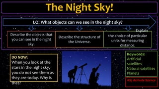 The Night Sky!
DO NOW:
When you look at the
stars in the night sky,
you do not see them as
they are today. Why is
that?
LO: What objects can we see in the night sky?
Describe the objects that
you can see in the night
sky.
Describe the structure of
the Universe.
Explain
the choice of particular
units for measuring
distance.
Keywords:
Artificial
satellites
Natural satellites
Planets
Stars
KS3 Activate Science
 