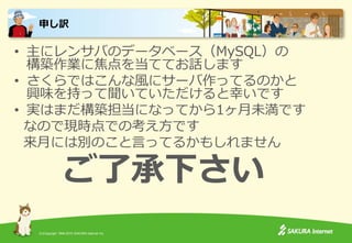 (C)Copyright 1996-2015 SAKURA Internet Inc.
• 主にレンサバのデータベース（MySQL）の
構築作業に焦点を当ててお話します
• さくらではこんな風にサーバ作ってるのかと
興味を持って聞いていただけると幸いです
• 実はまだ構築担当になってから1ヶ月未満です
なので現時点での考え方です
来月には別のこと言ってるかもしれません
ご了承下さい
申し訳
 