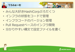 (C)Copyright 1996-2015 SAKURA Internet Inc.
• みんな大好きHashiCorpぷろだくつ
• インフラの状態をコードで管理
• インフラコードのバージョン管理
• Pull Requestベースのインフラ開発
• 分かりやすい構文で設定ファイルを書く
てらふぉーむ
 