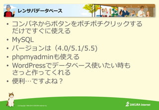 (C)Copyright 1996-2015 SAKURA Internet Inc.
• コンパネからボタンをポチポチクリックする
だけですぐに使える
• MySQL
• バージョンは（4.0/5.1/5.5)
• phpmyadminも使える
• WordPressでデータベース使いたい時も
さっと作ってくれる
• 便利…ですよね？
レンサバデータベース
 
