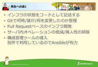 (C)Copyright 1996-2015 SAKURA Internet Inc.
• インフラの状態をコードとして記述する
• Gitで何時/誰が/何を変更したのか管理
• Pull Requestベースのインフラ開発
• サーバ内オペレーションの低減/属人性の排除
• 構成管理ツールの導入
別件で利用しているのでAnsibleが有力
再生への道1
 