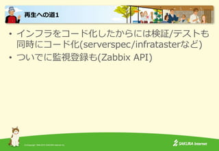 (C)Copyright 1996-2015 SAKURA Internet Inc.
• インフラをコード化したからには検証/テストも
同時にコード化(serverspec/infratasterなど)
• ついでに監視登録も(Zabbix API)
再生への道1
 