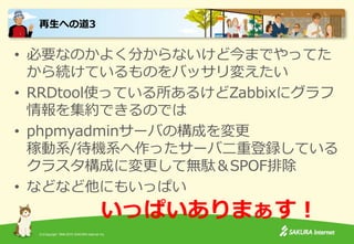 (C)Copyright 1996-2015 SAKURA Internet Inc.
• 必要なのかよく分からないけど今までやってた
から続けているものをバッサリ変えたい
• RRDtool使っている所あるけどZabbixにグラフ
情報を集約できるのでは
• phpmyadminサーバの構成を変更
稼動系/待機系へ作ったサーバ二重登録している
クラスタ構成に変更して無駄＆SPOF排除
• などなど他にもいっぱい
再生への道3
いっぱいありまぁす！
 
