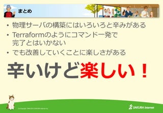 (C)Copyright 1996-2015 SAKURA Internet Inc.
• 物理サーバの構築にはいろいろと辛みがある
• Terraformのようにコマンド一発で
完了とはいかない
• でも改善していくことに楽しさがある
辛いけど楽しい！
まとめ
 