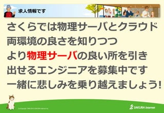 (C)Copyright 1996-2015 SAKURA Internet Inc.
さくらでは物理サーバとクラウド
両環境の良さを知りつつ
より物理サーバの良い所を引き
出せるエンジニアを募集中です
一緒に悲しみを乗り越えましょう!
求人情報です
 