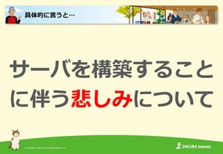 (C)Copyright 1996-2015 SAKURA Internet Inc.
サーバを構築すること
に伴う悲しみについて
具体的に言うと…
 