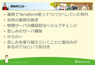 (C)Copyright 1996-2015 SAKURA Internet Inc.
• 業務でTerraform使ってウハウハしていた時代
• 突然の業務引継ぎ
• 物理サーバの構築担当へジョブチェンジ
• 悲しみのサーバ構築
• からの～
• 悲しみを乗り越えていくことに面白みが
あるのではという気付き
具体的には…
 