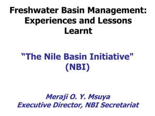 Freshwater Basin Management: 
Experiences and Lessons 
Learnt 
“The Nile Basin Initiative" 
(NBI) 
Meraji O. Y. Msuya 
Executive Director, NBI Secretariat 
 