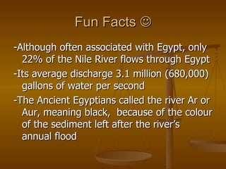 Fun Facts   -Although often associated with Egypt, only 22% of the Nile River flows through Egypt -Its average discharge 3.1 million (680,000) gallons of water per second -The Ancient Egyptians called the river Ar or Aur, meaning black,  because of the colour of the sediment left after the river’s annual flood  